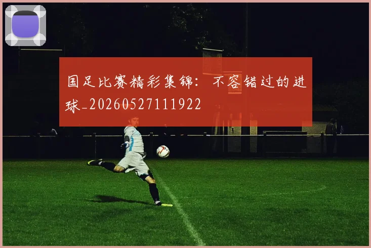 国足比赛精彩集锦:不容错过的进球_20260527111922