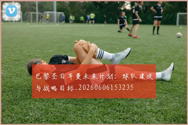巴黎圣日耳曼未来计划:球队建设与战略目标_20260606153235
