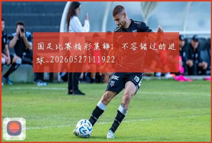 国足比赛精彩集锦：不容错过的进球_20260527111922