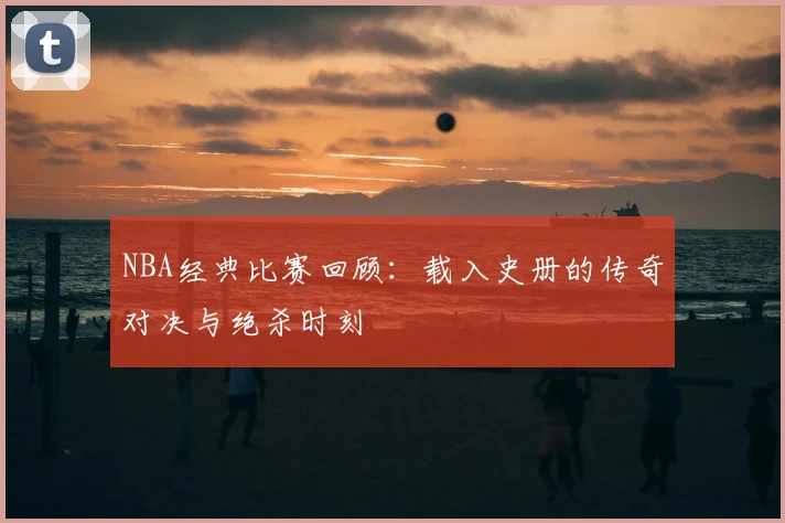 NBA经典比赛回顾:载入史册的传奇对决与绝杀时刻