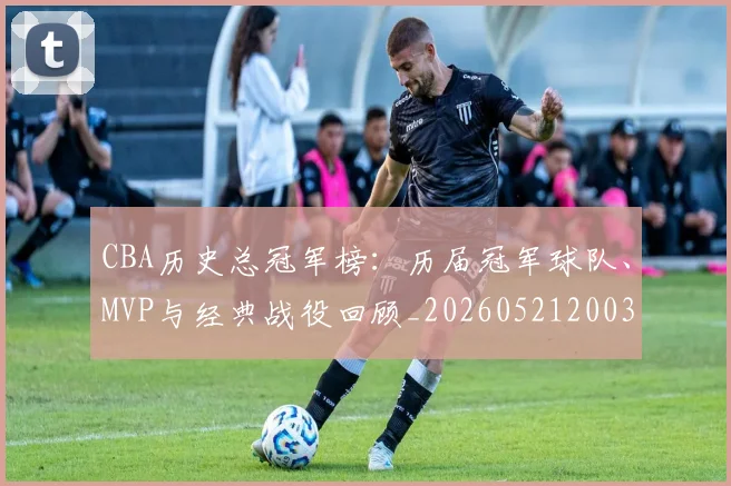 CBA历史总冠军榜：历届冠军球队、MVP与经典战役回顾_20260521200307